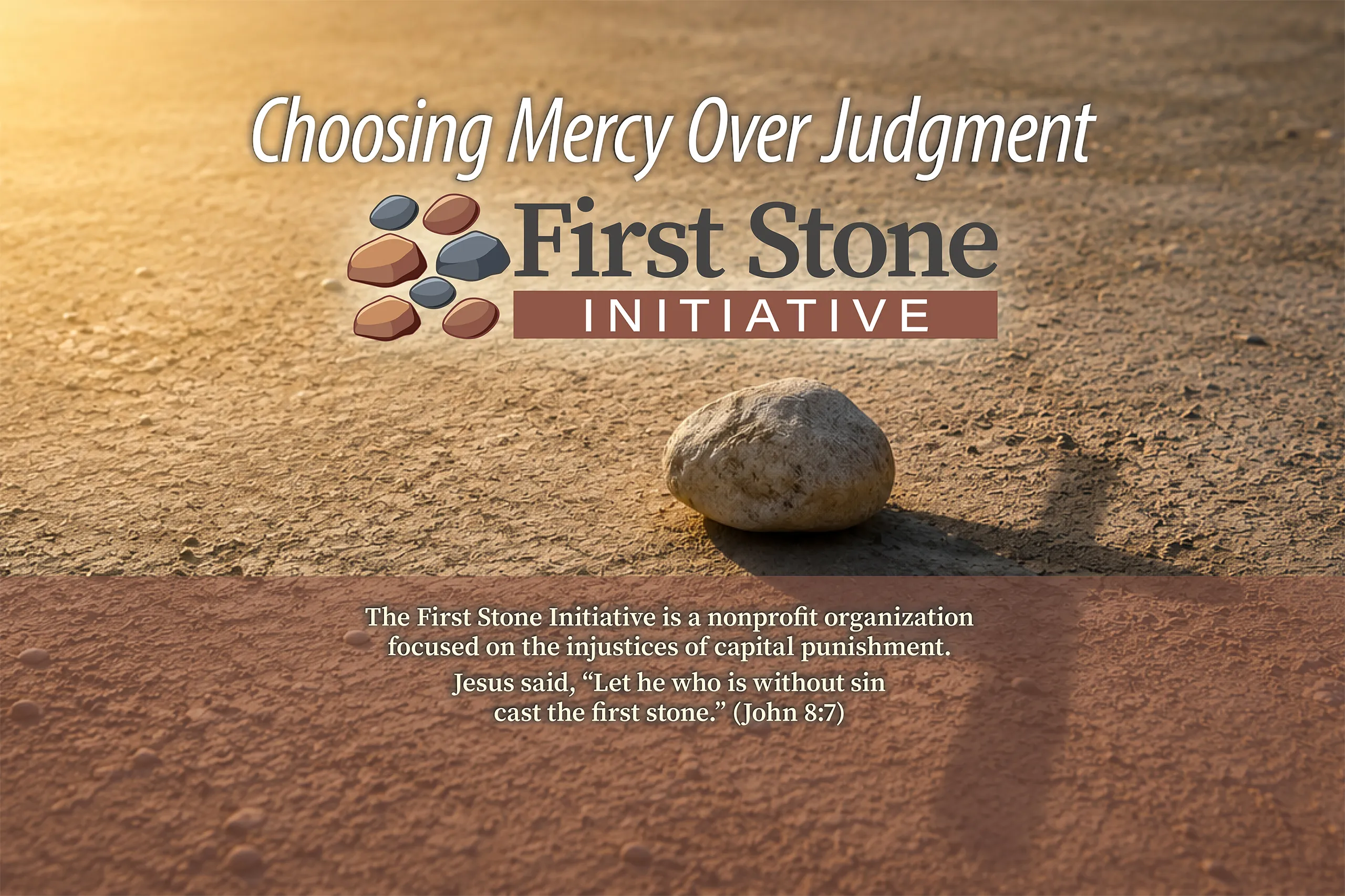 The First Stone Initiative is a nonprofit organization focused on the injustices of capital punishment. The death penalty is antithetical to Jesus’s teachings. Jesus said, “Let he who is without sin cast the first stone.” (John 8:7)